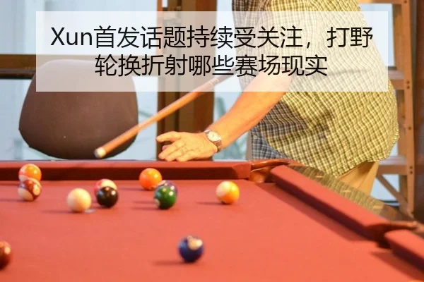Xun首发话题持续受关注，打野轮换折射哪些赛场现实